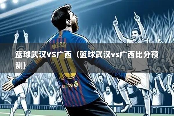 篮球武汉VS广西（篮球武汉vs广西比分预测）