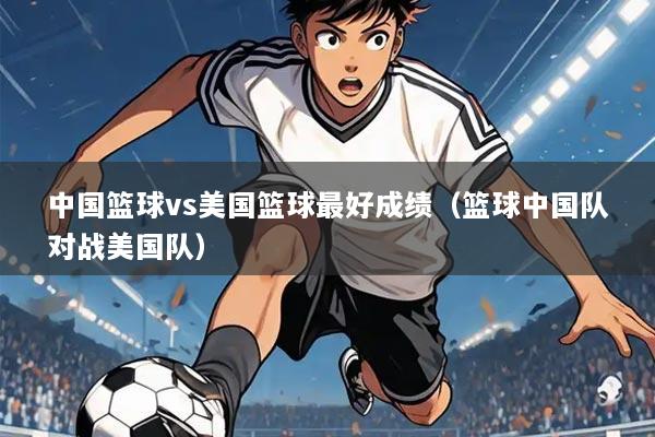 中国篮球vs美国篮球最好成绩（篮球中国队对战美国队）