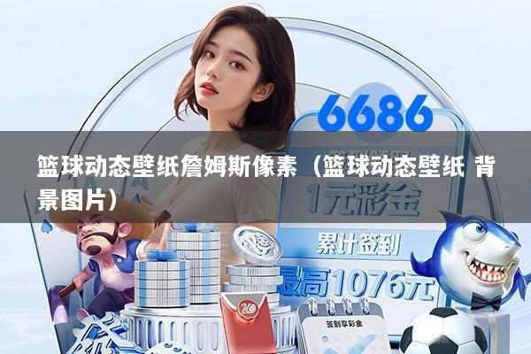 篮球动态壁纸詹姆斯像素（篮球动态壁纸 背景图片）