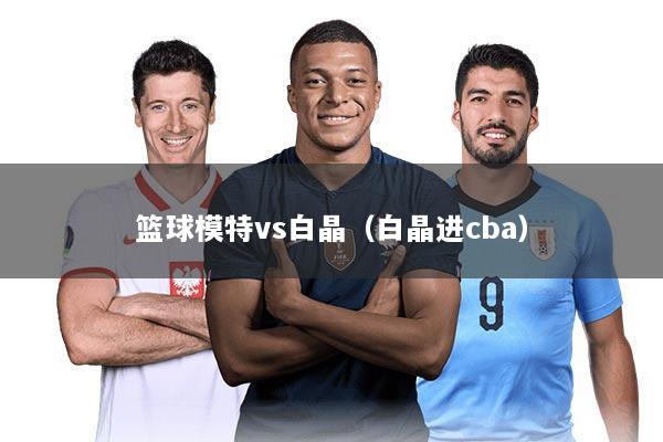 篮球模特vs白晶（白晶进cba）