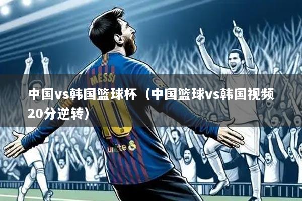中国vs韩国篮球杯（中国篮球vs韩国视频20分逆转）