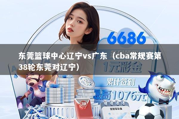 东莞篮球中心辽宁vs广东（cba常规赛第38轮东莞对辽宁）