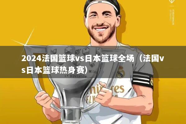 2024法国篮球vs日本篮球全场（法国vs日本篮球热身赛）