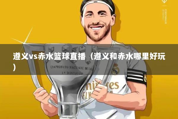 遵义vs赤水篮球直播（遵义和赤水哪里好玩）