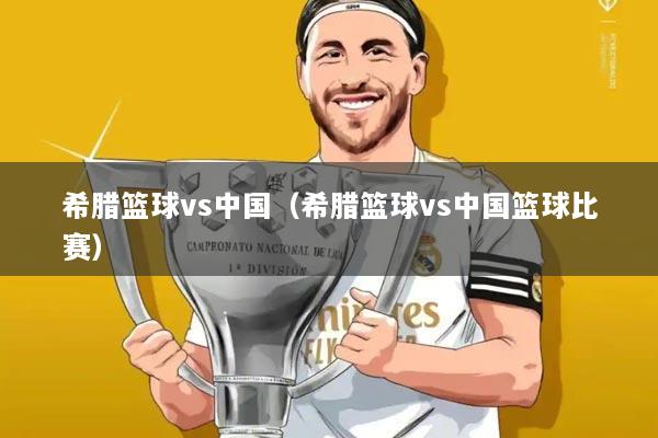 希腊篮球vs中国（希腊篮球vs中国篮球比赛）