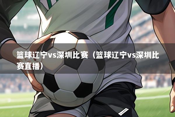 篮球辽宁vs深圳比赛(篮球辽宁vs深圳比赛直播)
