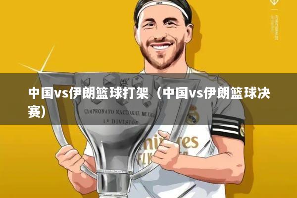 中国vs伊朗篮球打架（中国vs伊朗篮球决赛）