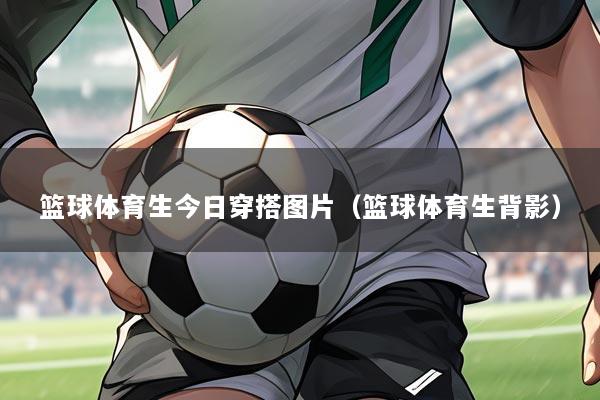 篮球体育生今日穿搭图片（篮球体育生背影）