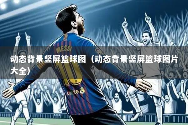 动态背景竖屏篮球图（动态背景竖屏篮球图片大全）