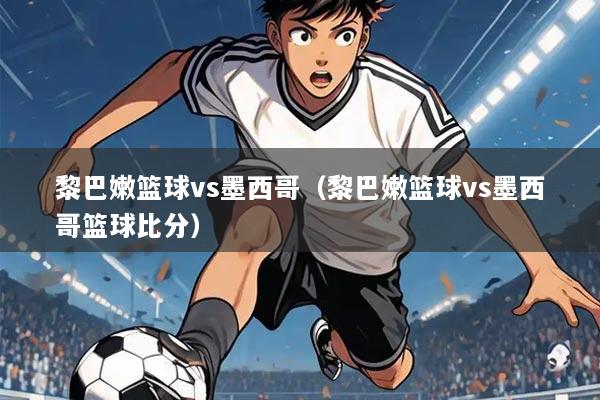 黎巴嫩篮球vs墨西哥（黎巴嫩篮球vs墨西哥篮球比分）