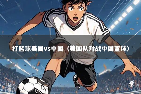 打篮球美国vs中国（美国队对战中国篮球）