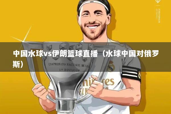 中国水球vs伊朗篮球直播（水球中国对俄罗斯）