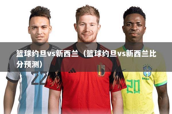 篮球约旦vs新西兰（篮球约旦vs新西兰比分预测）