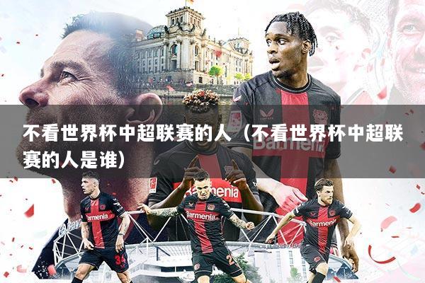 不看世界杯中超联赛的人（不看世界杯中超联赛的人是谁）