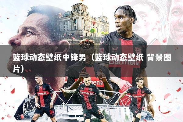 篮球动态壁纸中锋男（篮球动态壁纸 背景图片）