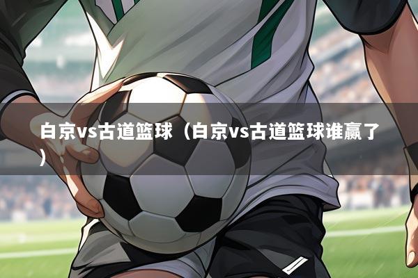 白京vs古道篮球（白京vs古道篮球谁赢了）