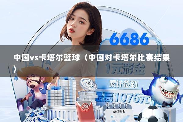 中国vs卡塔尔篮球(中国对卡塔尔比赛结果)