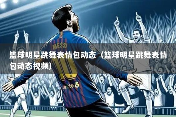 篮球明星跳舞表情包动态（篮球明星跳舞表情包动态视频）