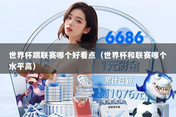 世界杯跟联赛哪个好看点（世界杯和联赛哪个水平高）