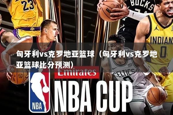 匈牙利vs克罗地亚篮球（匈牙利vs克罗地亚篮球比分预测）