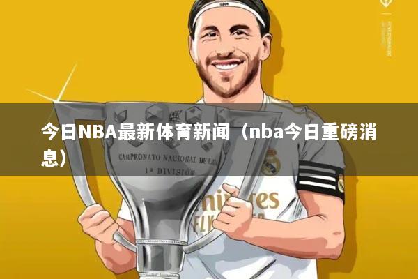 今日NBA最新体育新闻(nba今日重磅消息)