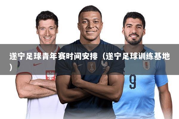 遂宁足球青年赛时间安排(遂宁足球训练基地)