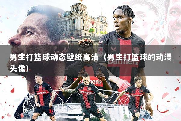 男生打篮球动态壁纸高清（男生打篮球的动漫头像）