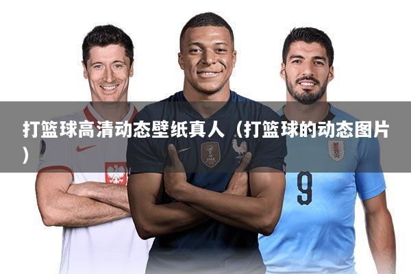 打篮球高清动态壁纸真人(打篮球的动态图片)