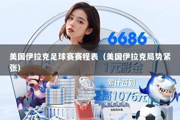美国伊拉克足球赛赛程表(美国伊拉克局势紧张)