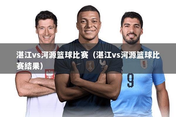 湛江vs河源篮球比赛(湛江vs河源篮球比赛结果)