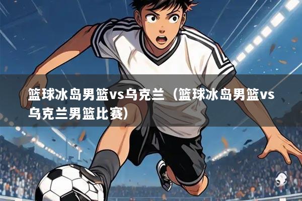 篮球冰岛男篮vs乌克兰(篮球冰岛男篮vs乌克兰男篮比赛)