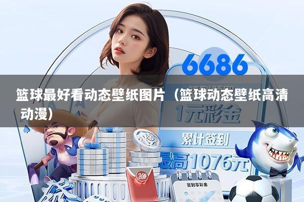 篮球最好看动态壁纸图片(篮球动态壁纸高清 动漫)