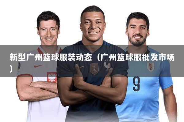 新型广州篮球服装动态（广州篮球服批发市场）