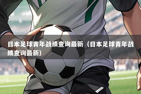 日本足球青年战绩查询最新（日本足球青年战绩查询最新）