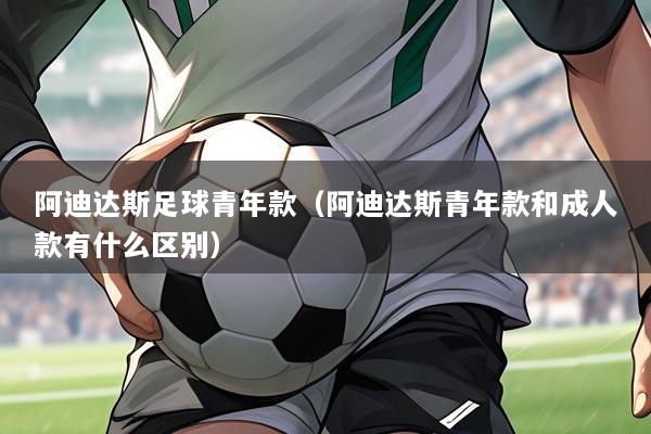 阿迪达斯足球青年款（阿迪达斯青年款和成人款有什么区别）