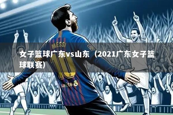 女子篮球广东vs山东（2021广东女子篮球联赛）