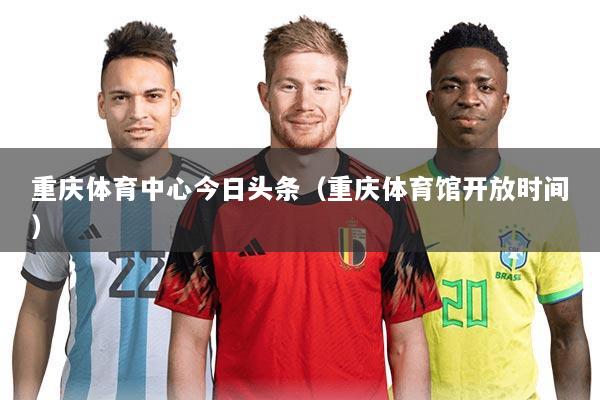 重庆体育中心今日头条（重庆体育馆开放时间）