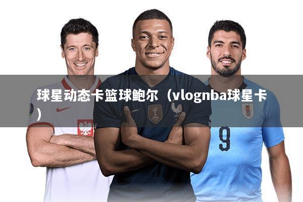 球星动态卡篮球鲍尔(vlognba球星卡)