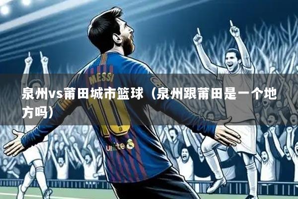 泉州vs莆田城市篮球（泉州跟莆田是一个地方吗）
