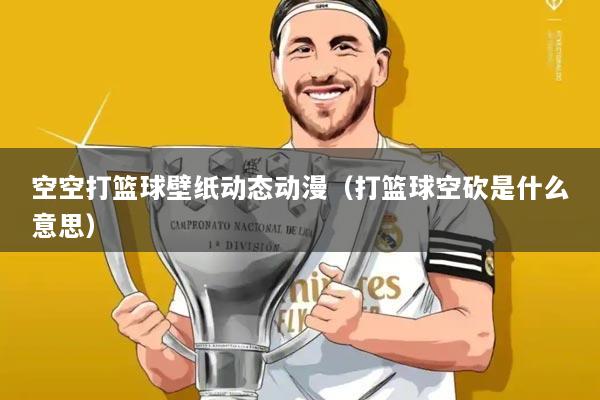 空空打篮球壁纸动态动漫（打篮球空砍是什么意思）