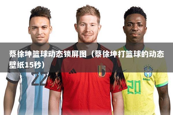 蔡徐坤篮球动态锁屏图（蔡徐坤打篮球的动态壁纸15秒）