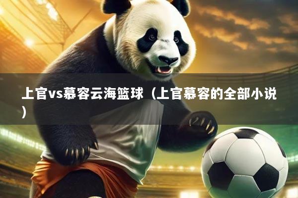 上官vs慕容云海篮球（上官慕容的全部小说）