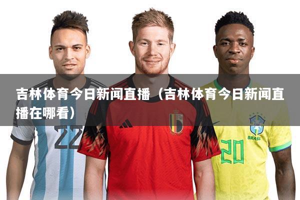 吉林体育今日新闻直播（吉林体育今日新闻直播在哪看）