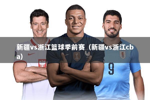 新疆vs浙江篮球季前赛(新疆vs浙江cba)