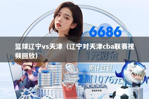 篮球辽宁vs天津（辽宁对天津cba联赛视频回放）