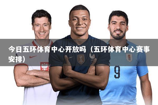 今日五环体育中心开放吗(五环体育中心赛事安排)