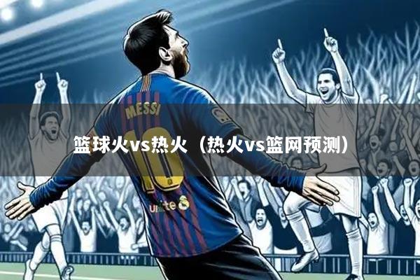 篮球火vs热火（热火vs篮网预测）