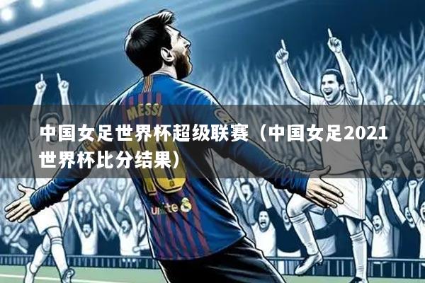 中国女足世界杯超级联赛（中国女足2021世界杯比分结果）