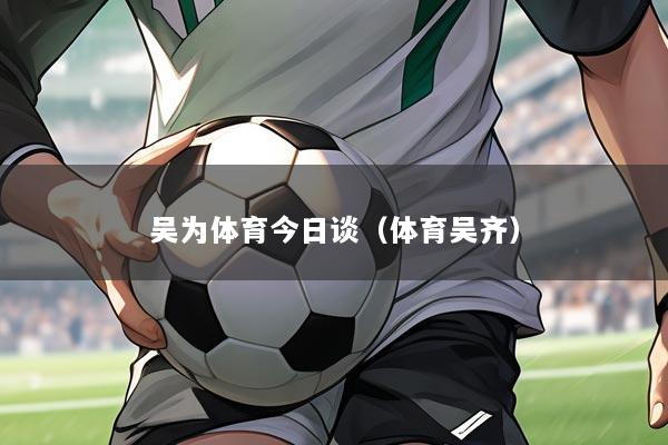 吴为体育今日谈(体育吴齐)