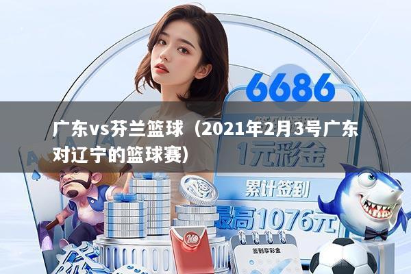广东vs芬兰篮球(2021年2月3号广东对辽宁的篮球赛)